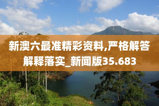 新澳六最准精彩资料,严格解答解释落实_新闻版35.683