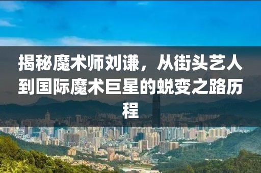 揭秘魔术师刘谦，从街头艺人到国际魔术巨星的蜕变之路历程