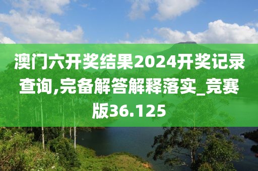 澳门六开奖结果2024开奖记录查询,完备解答解释落实_竞赛版36.125