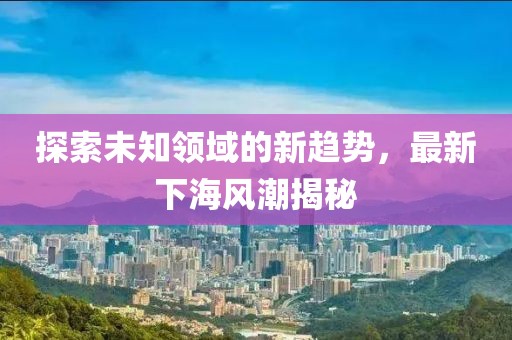 探索未知领域的新趋势，最新下海风潮揭秘