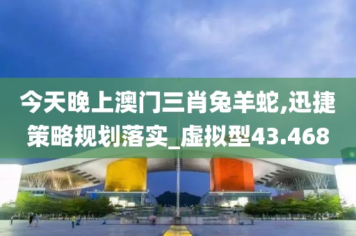 今天晚上澳门三肖兔羊蛇,迅捷策略规划落实_虚拟型43.468