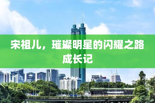 宋祖儿，璀璨明星的闪耀之路成长记