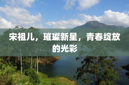 宋祖儿，璀璨新星，青春绽放的光彩