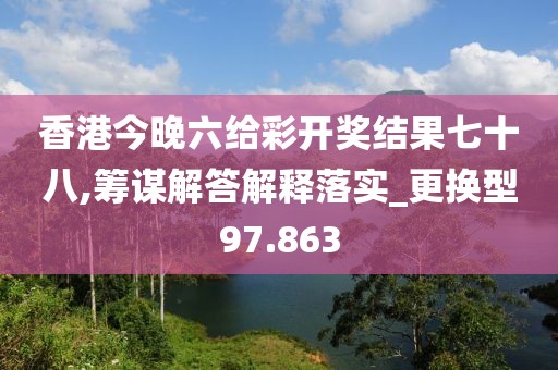 香港今晚六给彩开奖结果七十八,筹谋解答解释落实_更换型97.863
