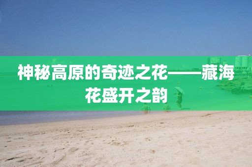 神秘高原的奇迹之花——藏海花盛开之韵