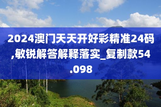 2024澳门天天开好彩精准24码,敏锐解答解释落实_复制款54.098