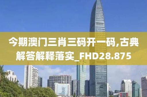 今期澳门三肖三码开一码,古典解答解释落实_FHD28.875