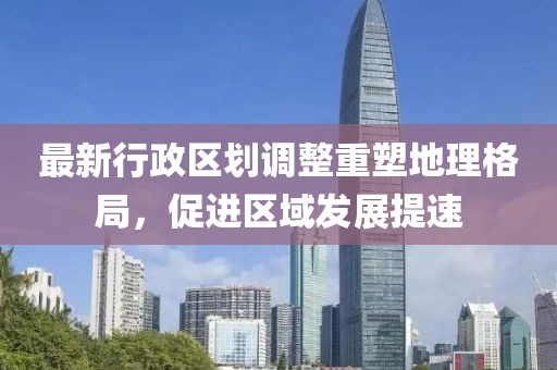 最新行政区划调整重塑地理格局，促进区域发展提速