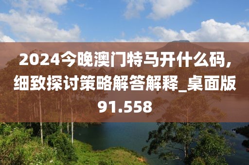 2024今晚澳门特马开什么码,细致探讨策略解答解释_桌面版91.558
