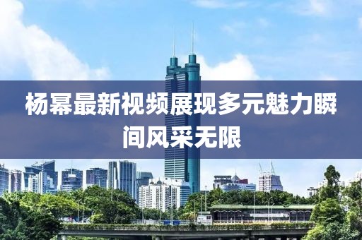 杨幂最新视频展现多元魅力瞬间风采无限