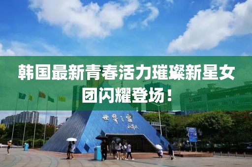 韩国最新青春活力璀璨新星女团闪耀登场！