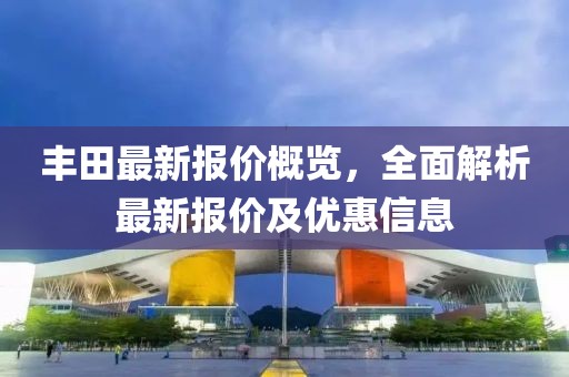 丰田最新报价概览，全面解析最新报价及优惠信息