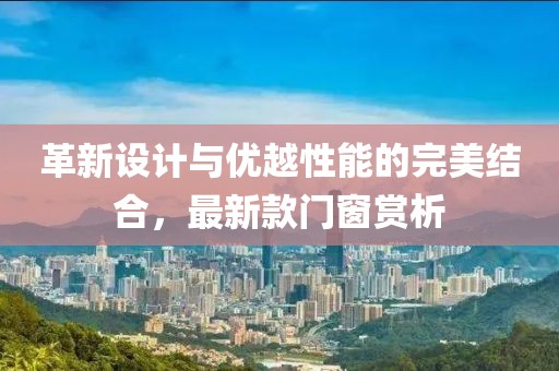 革新设计与优越性能的完美结合，最新款门窗赏析