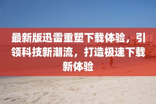 最新版迅雷重塑下载体验，引领科技新潮流，打造极速下载新体验