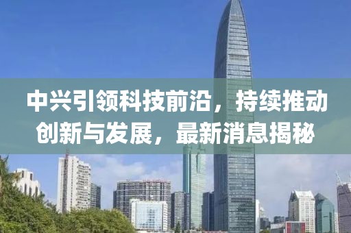 中兴引领科技前沿，持续推动创新与发展，最新消息揭秘
