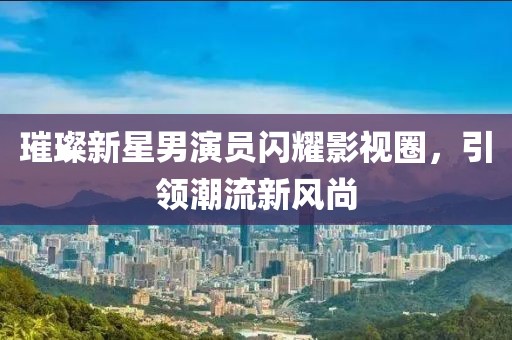 璀璨新星男演员闪耀影视圈，引领潮流新风尚