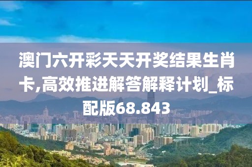 澳门六开彩天天开奖结果生肖卡,高效推进解答解释计划_标配版68.843