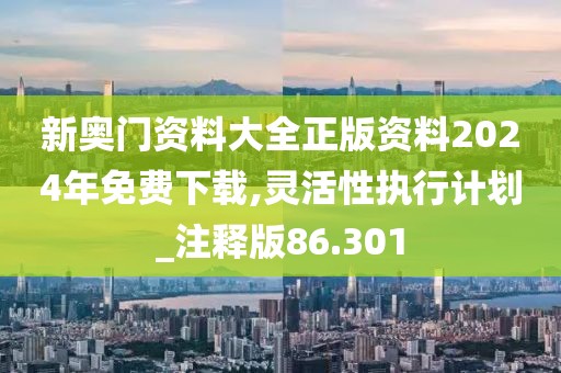 新奥门资料大全正版资料2024年免费下载,灵活性执行计划_注释版86.301