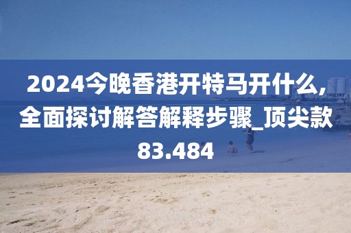 2024今晚香港开特马开什么,全面探讨解答解释步骤_顶尖款83.484