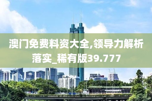 澳门免费料资大全,领导力解析落实_稀有版39.777