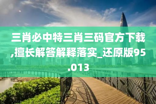 三肖必中特三肖三码官方下载,擅长解答解释落实_还原版95.013