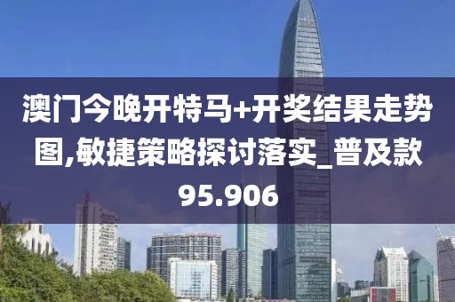 澳门今晚开特马+开奖结果走势图,敏捷策略探讨落实_普及款95.906