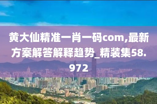 黄大仙精准一肖一码com,最新方案解答解释趋势_精装集58.972