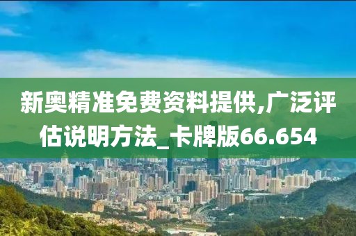 新奥精准免费资料提供,广泛评估说明方法_卡牌版66.654