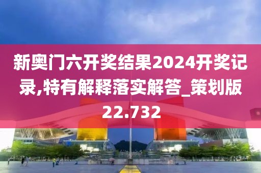 新奥门六开奖结果2024开奖记录,特有解释落实解答_策划版22.732