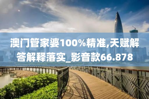澳门管家婆100%精准,天赋解答解释落实_影音款66.878