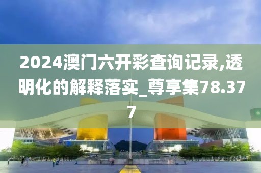 2024澳门六开彩查询记录,透明化的解释落实_尊享集78.377