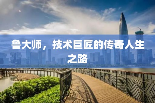 鲁大师，技术巨匠的传奇人生之路