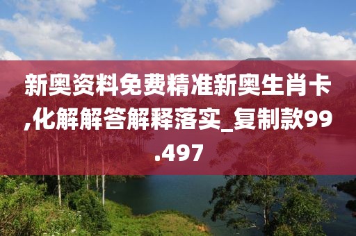 新奥资料免费精准新奥生肖卡,化解解答解释落实_复制款99.497