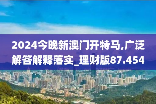 2024今晚新澳门开特马,广泛解答解释落实_理财版87.454