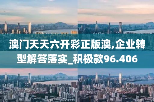 澳门天天六开彩正版澳,企业转型解答落实_积极款96.406