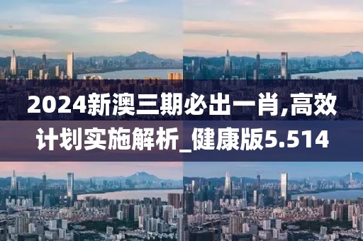 2024新澳三期必出一肖,高效计划实施解析_健康版5.514