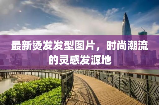 最新烫发发型图片，时尚潮流的灵感发源地
