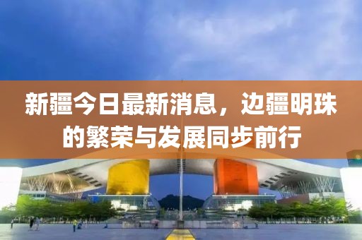新疆今日最新消息，边疆明珠的繁荣与发展同步前行