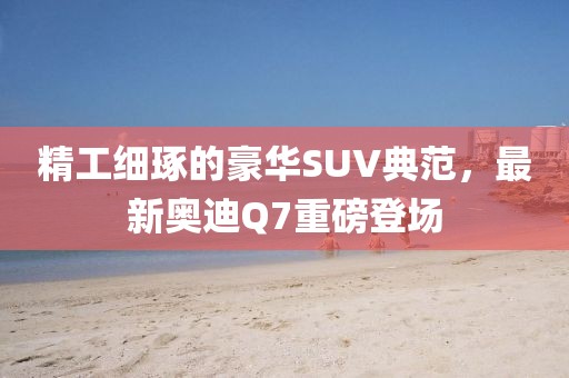 精工细琢的豪华SUV典范，最新奥迪Q7重磅登场