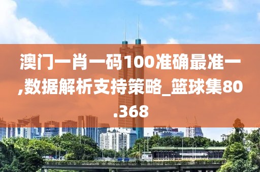 澳门一肖一码100准确最准一,数据解析支持策略_篮球集80.368
