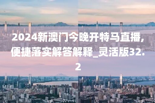 2024新澳门今晚开特马直播,便捷落实解答解释_灵活版32.2