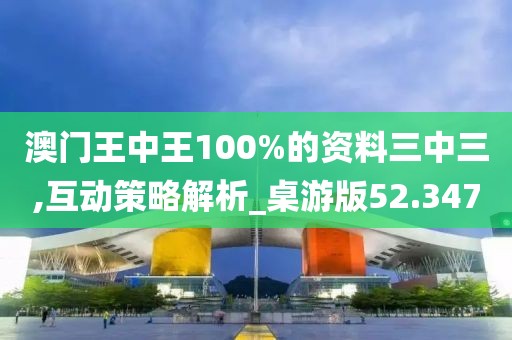 澳门王中王100%的资料三中三,互动策略解析_桌游版52.347
