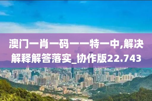 澳门一肖一码一一特一中,解决解释解答落实_协作版22.743