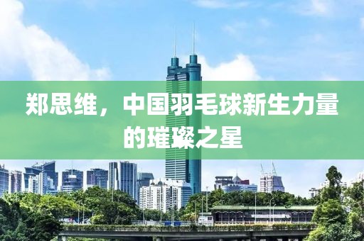 郑思维，中国羽毛球新生力量的璀璨之星