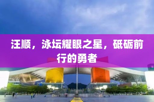 汪顺，泳坛耀眼之星，砥砺前行的勇者