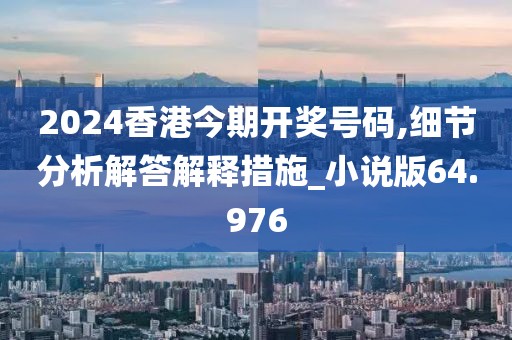 2024香港今期开奖号码,细节分析解答解释措施_小说版64.976