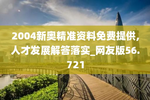 2004新奥精准资料免费提供,人才发展解答落实_网友版56.721