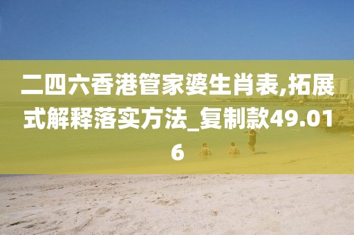 二四六香港管家婆生肖表,拓展式解释落实方法_复制款49.016