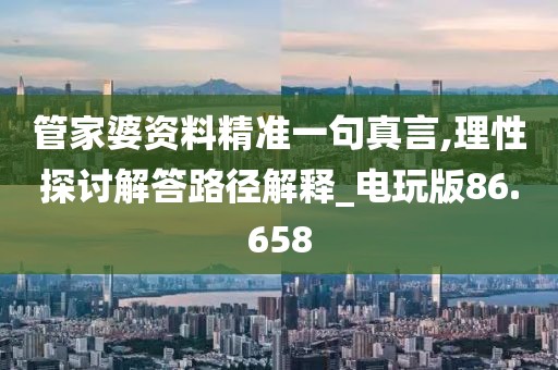 管家婆资料精准一句真言,理性探讨解答路径解释_电玩版86.658