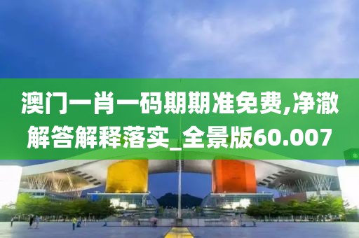 澳门一肖一码期期准免费,净澈解答解释落实_全景版60.007